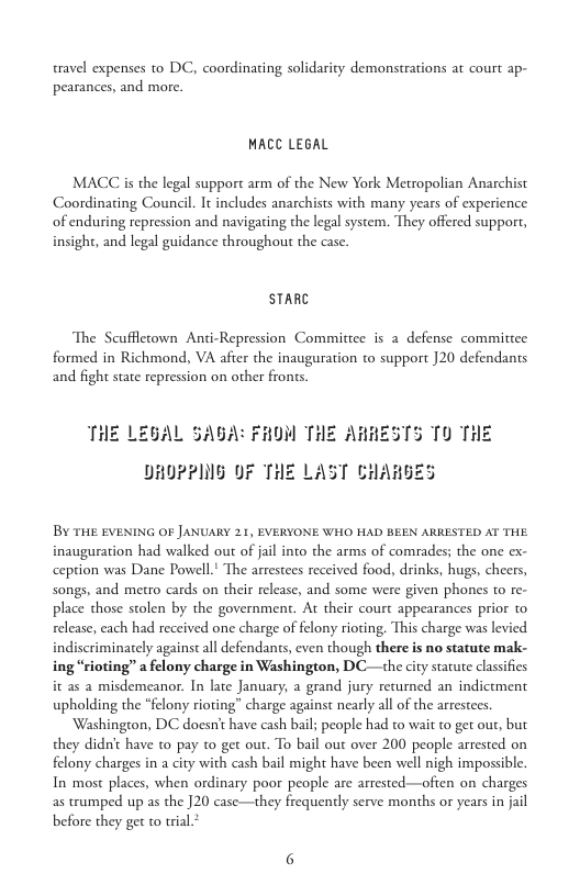 travel expenses to DC, coordinating solidarity demonstrations at court ap- pearances, and more.  MACC LEGAL  MACC is the legal support arm of the New York Metropolian Anarchist Coordinating Council. It includes anarchists with many years of experience of enduring repression and navigating the legal system. They offered support, insight, and legal guidance throughout the case.  STARC  The Scufflecown Ani-Repression Committee is a defense committee formed in Richmond, VA after the inauguration to support 20 defendants and fight state repression on other frons  THE LEGAL SAGA: FHOM THE ARRESTS TO THE  DRUPPING OF THE LAST CHAHGES  BY THE EVENING OF JANUARY 21, EVERYONE WHO HAD BEEN ARRESTED AT THE inauguration had walked out of jail ino the arms of comrades; the one ex- ception was Dane Powell* The arrestees received food, drinks, hugs, cheers, songs, and metro cards on their release, and some were given phones to re- place those stolen by the government. At their court appearances prior to release, cach had received one charge of felony rioting, This charge was levied indiscriminately against all defendants, even though there is no statute mak- ing “rioting” a felony charge in Washington, DC—the city statute classifies it as 2 misdemeanor. In late January, a grand jury recurned an indictment upholding the “felony rioting” charge against nearly all of the arrestees.  Washington, DC doesn’t have cash bail; people had to wait to get out, but they didn’t have t0 pay t get out. To bail out over 200 people arrested on felony charges in a city with cash bail might have been well nigh impossible. In most places, when ordinary poor people are arrested—ofen on charges as trumped up as the ]20 case—they frequently serve months or years in jail before they get to trial* 